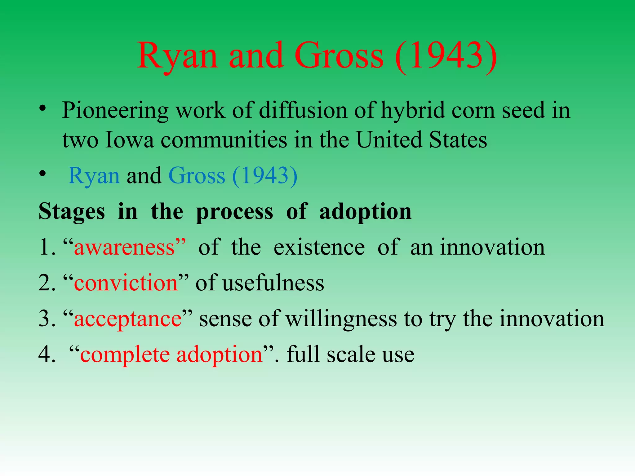 Ryan and Gross (1943)
• Pioneering work of diffusion of hybrid corn seed in
two Iowa communities in the United States
• Ryan and Gross (1943)
Stages in the process of adoption
1. “awareness” of the existence of an innovation
2. “conviction” of usefulness
3. “acceptance” sense of willingness to try the innovation
4. “complete adoption”. full scale use
 