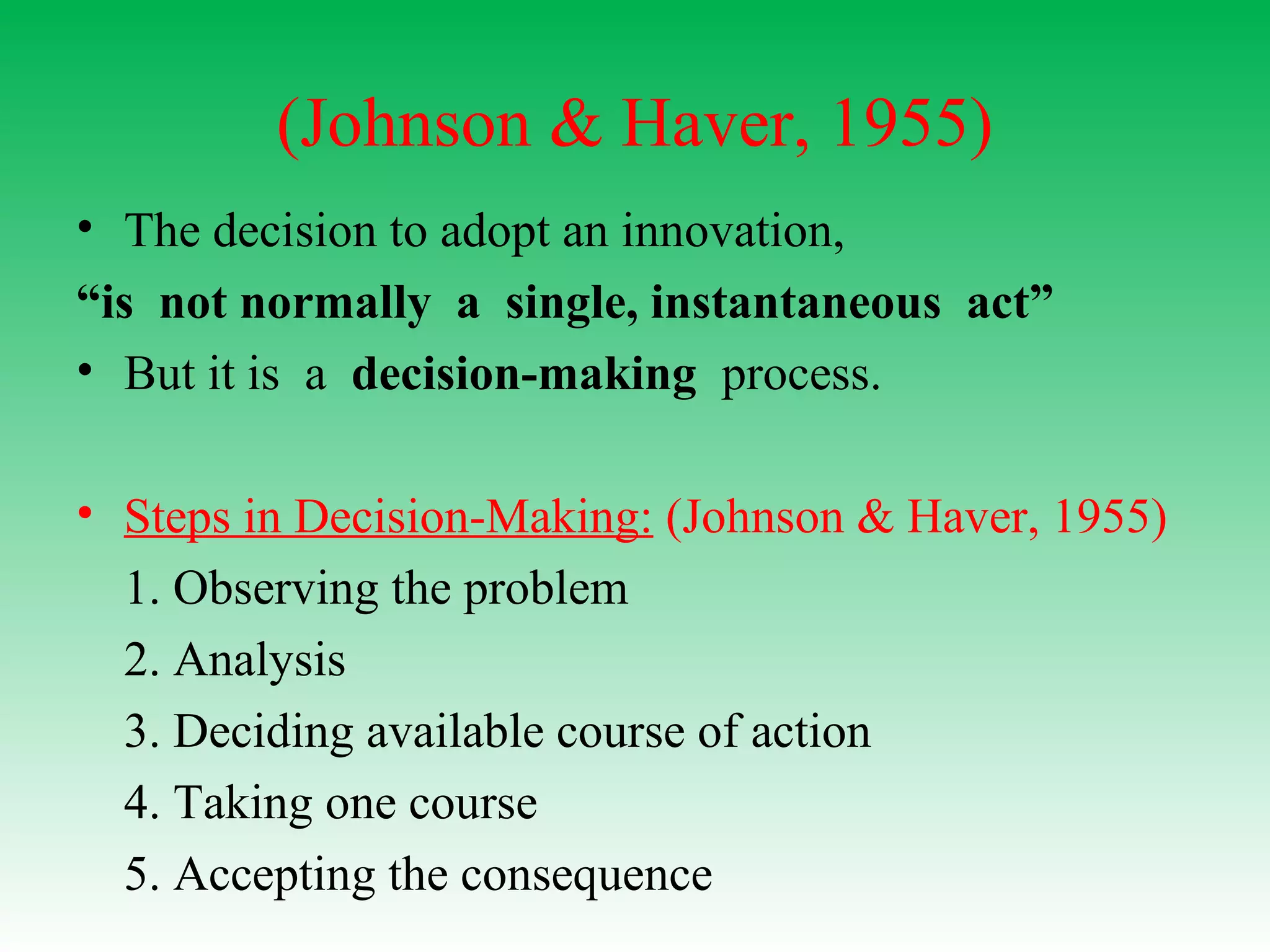 (Johnson & Haver, 1955)
• The decision to adopt an innovation,
“is not normally a single, instantaneous act”
• But it is a decision-making process.
• Steps in Decision-Making: (Johnson & Haver, 1955)
1. Observing the problem
2. Analysis
3. Deciding available course of action
4. Taking one course
5. Accepting the consequence
 