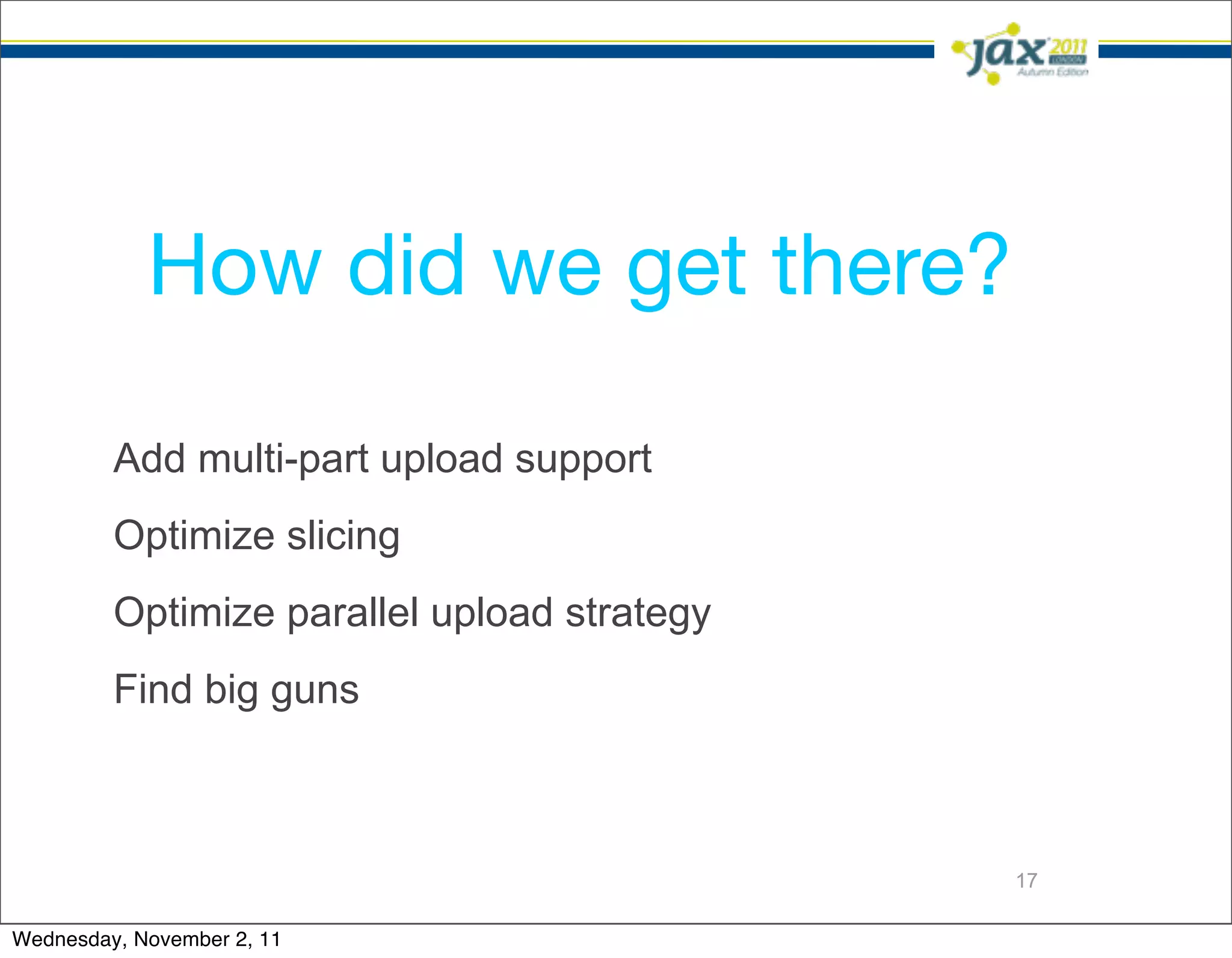 How did we get there?

         Add multi-part upload support
         Optimize slicing
         Optimize parallel upload strategy
         Find big guns



                                             17

Wednesday, November 2, 11
 