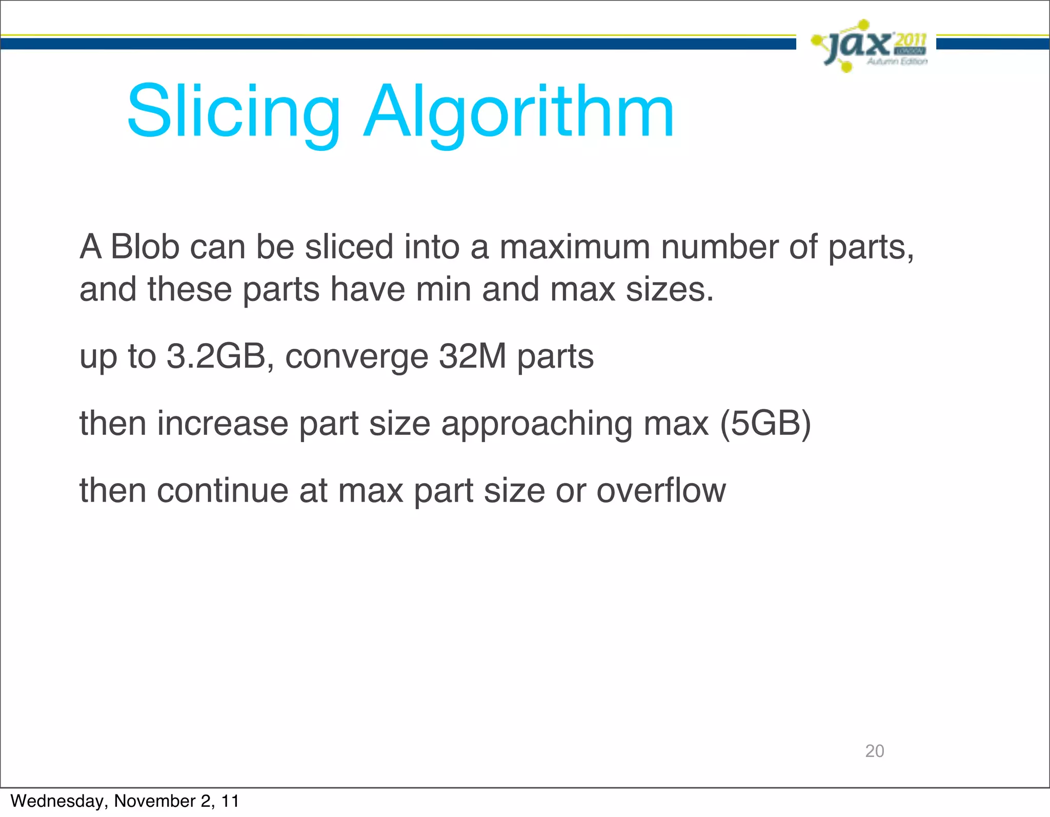 Slicing Algorithm
       A Blob can be sliced into a maximum number of parts,
       and these parts have min and max sizes.
       up to 3.2GB, converge 32M parts
       then increase part size approaching max (5GB)
       then continue at max part size or overﬂow




                                                       20

Wednesday, November 2, 11
 