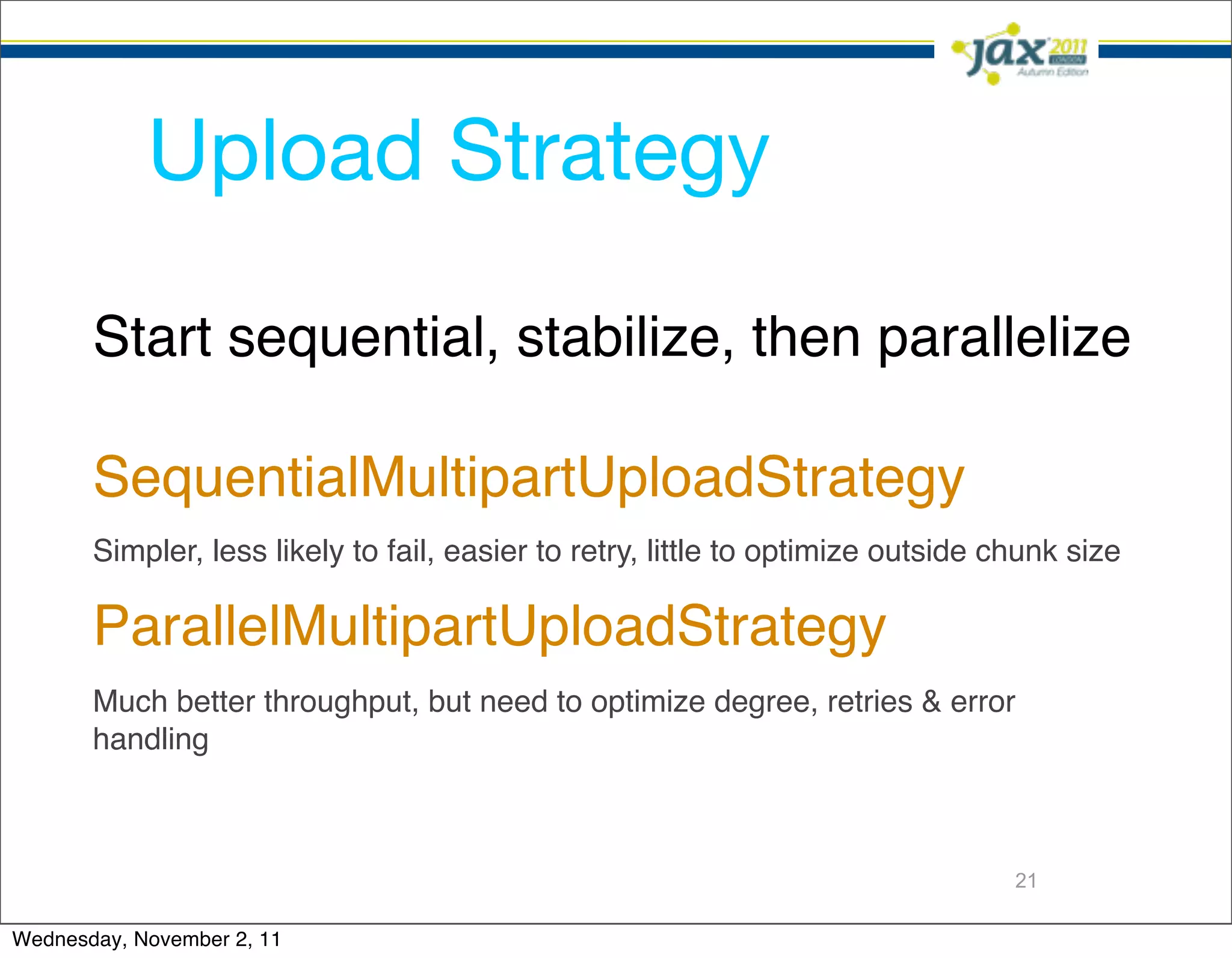 Upload Strategy

       Start sequential, stabilize, then parallelize

       SequentialMultipartUploadStrategy
       Simpler, less likely to fail, easier to retry, little to optimize outside chunk size

       ParallelMultipartUploadStrategy
       Much better throughput, but need to optimize degree, retries & error
       handling



                                                                                  21

Wednesday, November 2, 11
 