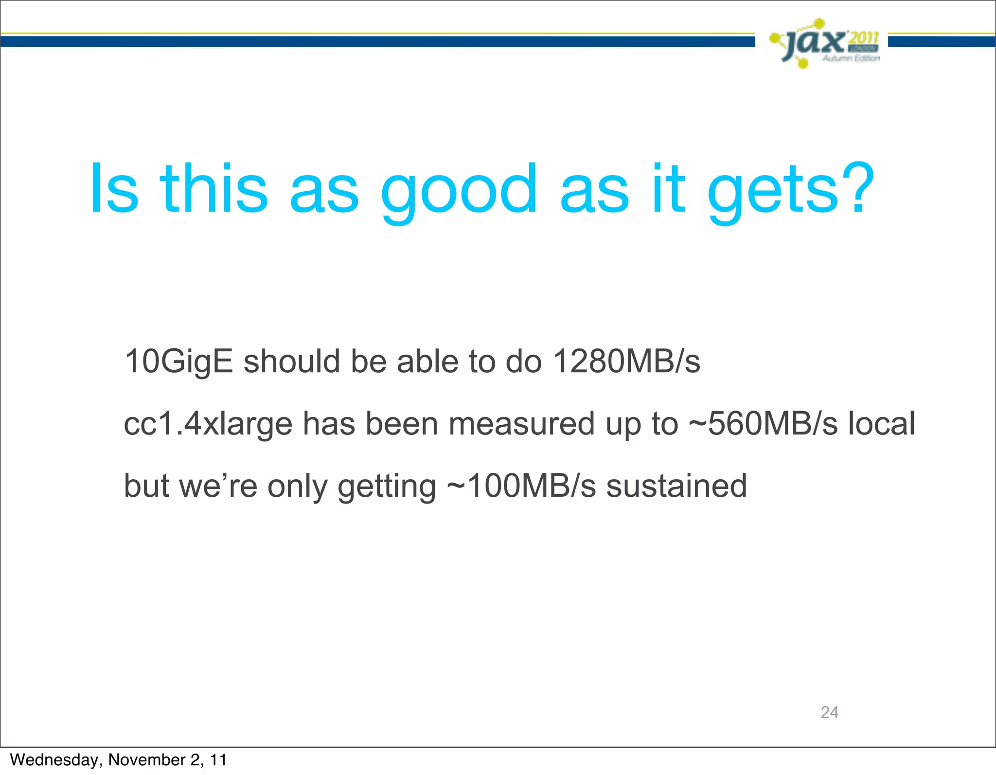 Is this as good as it gets?

             10GigE should be able to do 1280MB/s
             cc1.4xlarge has been measured up to ~560MB/s local
             but we’re only getting ~100MB/s sustained




                                                         24

Wednesday, November 2, 11
 