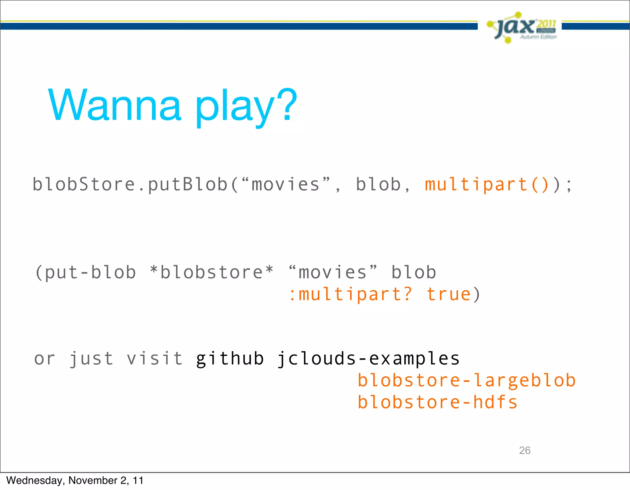 Wanna play?
    blobStore.putBlob(“movies”, blob, multipart());



    (put-blob *blobstore* “movies” blob
                          :multipart? true)


    or just visit github jclouds-examples
                                blobstore-largeblob
                                blobstore-hdfs

                                              26

Wednesday, November 2, 11
 