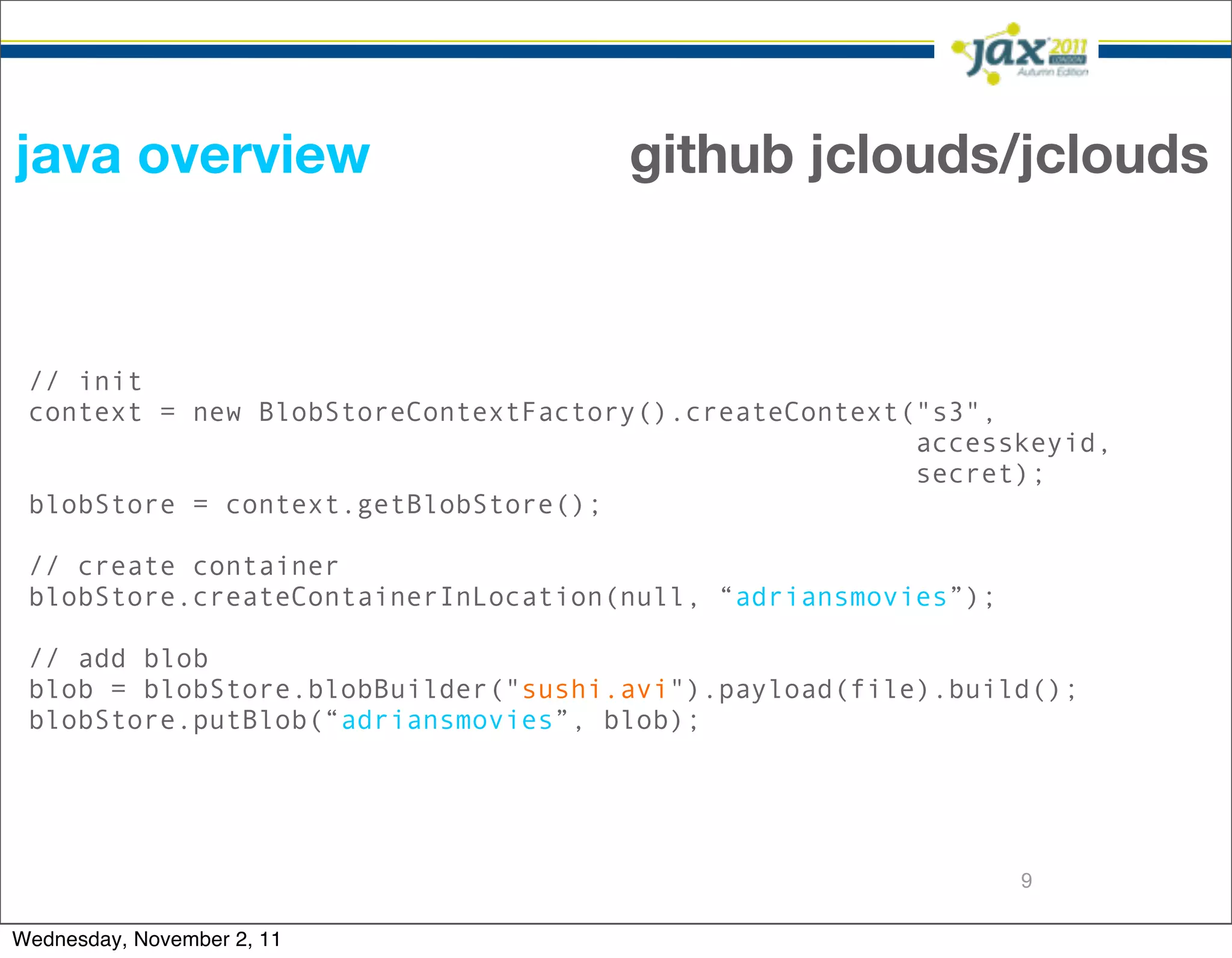 java overview                        github jclouds/jclouds


 // init
 context = new BlobStoreContextFactory().createContext("s3",
                                                       accesskeyid,
                                                       secret);
 blobStore = context.getBlobStore();

 // create container
 blobStore.createContainerInLocation(null, “adriansmovies”);

 // add blob
 blob = blobStore.blobBuilder("sushi.avi").payload(file).build();
 blobStore.putBlob(“adriansmovies”, blob);




                                                               9

Wednesday, November 2, 11
 