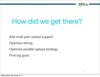 How did we get there?

         Add multi-part upload support
         Optimize slicing
         Optimize parallel upload strategy
         Find big guns



                                             17

Wednesday, November 2, 11
 