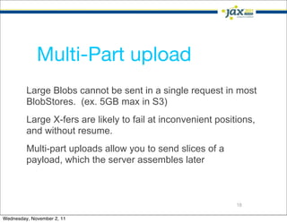 Multi-Part upload
         Large Blobs cannot be sent in a single request in most
         BlobStores. (ex. 5GB max in S3)
         Large X-fers are likely to fail at inconvenient positions,
         and without resume.
         Multi-part uploads allow you to send slices of a
         payload, which the server assembles later



                                                              18

Wednesday, November 2, 11
 