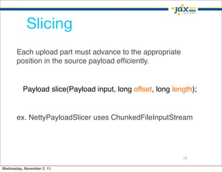 Slicing
       Each upload part must advance to the appropriate
       position in the source payload efﬁciently.


          Payload slice(Payload input, long offset, long length);


       ex. NettyPayloadSlicer uses ChunkedFileInputStream




                                                            19

Wednesday, November 2, 11
 