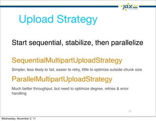 Upload Strategy

       Start sequential, stabilize, then parallelize

       SequentialMultipartUploadStrategy
       Simpler, less likely to fail, easier to retry, little to optimize outside chunk size

       ParallelMultipartUploadStrategy
       Much better throughput, but need to optimize degree, retries & error
       handling



                                                                                  21

Wednesday, November 2, 11
 