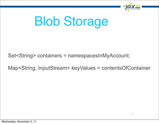 Blob Storage

    Set<String> containers = namespacesInMyAccount;

    Map<String, InputStream> keyValues = contentsOfContainer




                                                      7

Wednesday, November 2, 11
 