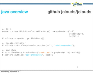 java overview                        github jclouds/jclouds


 // init
 context = new BlobStoreContextFactory().createContext("s3",
                                                       accesskeyid,
                                                       secret);
 blobStore = context.getBlobStore();

 // create container
 blobStore.createContainerInLocation(null, “adriansmovies”);

 // add blob
 blob = blobStore.blobBuilder("sushi.avi").payload(file).build();
 blobStore.putBlob(“adriansmovies”, blob);




                                                               9

Wednesday, November 2, 11
 
