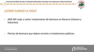 ¿COMO SURGIÓ LA IDEA?
- ADR IZKI viaje a visitar instalaciones de biomasa en Navarra (Ulzama y
Valcarlos).
- Plantas de bi...
