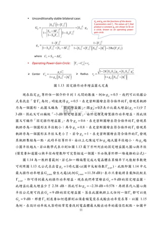 11
( )2 2
21 2
212
211
22
22
1
1 1
1
L
p p
L
L
L
S
G S g
S
S
S
− Γ
= = ⋅
 − ∆Γ
 − − Γ
 − Γ
 
• Unconditionally stable bilateral case:
( ) ( )
2 2
2 2 2 2 2 2
22 11 11 22 2
1 1
1 1 2Re
L L
p
L L L L
g
S S S S C
− Γ − Γ
= =
− Γ − − ∆Γ − + Γ − ∆ − Γ
2 22 11C S S∗
= − ∆
Gp and gp are the functions of the device
S parameters and ΓL. The values of ΓL that
produce a constant gp are shown to lie on
a circle, known as an operating power-
gain circle.
L p pC rΓ − =
( )
2
2 2
221
p
p
p
g C
C
g S
∗
=
+ − ∆ ( )
2 2
12 21 12 21
2 2
22
1 2
1
p p
p
p
K S S g S S g
r
g S
− +
=
+ − ∆
Center Radius
where
• Operating Power-Gain Circle:
1.13
pg 0 1 0.5pg =
LΓ 0.5pg = LΓ
0.5pg = ( 1pg = )
3 dB −3 dB
0.6pg = LΓ
0.8pg = LΓ
1pg = LΓ
0 pg pg
1.13
( )
1.14
1.13 1pg = ( ,g optΓ ) 1.14
,maxpG ( ,max 11.38 dBpG = )
,g optΓ 9 dBpG =
2.38 dB 2.38 dB 0.578pg = − =
9 dBpG = LΓ
9 dBpG = LΓ 1.15
 