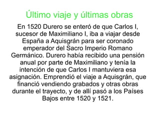 Último viaje y últimas obras
En 1520 Durero se enteró de que Carlos I,
sucesor de Maximiliano I, iba a viajar desde
España a Aquisgrán para ser coronado
emperador del Sacro Imperio Romano
Germánico. Durero había recibido una pensión
anual por parte de Maximiliano y tenía la
intención de que Carlos I mantuviera esa
asignación. Emprendió el viaje a Aquisgrán, que
financió vendiendo grabados y otras obras
durante el trayecto, y de allí pasó a los Países
Bajos entre 1520 y 1521.
 