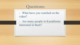 Questions:
- What have you watched on the
video?
- Are many people in Kazakhstan
interested in them?
6
 