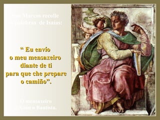 San Marcos recolle  as palabras  de Isaías:  “  Eu envío  o meu mensaxeiro  diante de ti para que che prepare  o camiño”. O mensaxeiro  é Xoán o Bautista. 