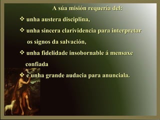A súa misión requería del: unha austera disciplina, unha sincera clarividencia para interpretar os signos da salvación, unha fidelidade insobornable á mensaxe  confiada e unha grande audacia para anunciala. 