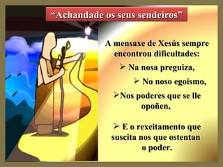 A mensaxe de Xesús sempre encontrou dificultades: Na nosa preguiza, No noso egoísmo,  Nos poderes que se lle opoñen,  E o rexeitamento que suscita nos que ostentan  o poder. “ Achandade os seus sendeiros” 
