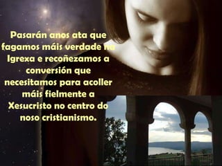 Pasarán anos ata que 
fagamos máis verdade na 
Igrexa e recoñezamos a 
conversión que 
Requiere un tiempo largo de 
recogimiento e trabajo interior. 
necesitamos para acoller 
máis fielmente a 
Xesucristo no centro do 
noso cristianismo. 
 
