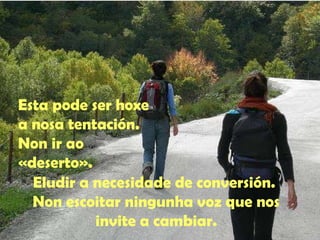 Esta pode ser hoxe 
a nosa tentación. 
Non ir ao 
«deserto». 
Eludir a necesidade de conversión. 
Non escoitar ningunha voz que nos 
invite a cambiar. 
 