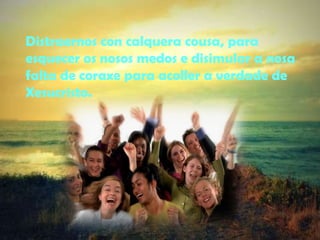 Distraernos con calquera cousa, para 
esquecer os nosos medos e disimular a nosa 
falta de coraxe para acoller a verdade de 
Xesucristo. 
 