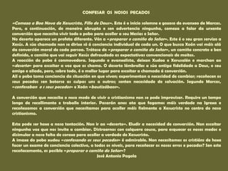 CONFESAR OS NOSOS PECADOS 
«Comeza a Boa Nova de Xesucristo, Fillo de Deus». Este é o inicio solemne e gozoso do evanxeo de Marcos. 
Pero, a continuación, de maneira abrupta e sen advertencia ningunha, comeza a falar da urxente 
conversión que necesita vivir todo o pobo para acoller a seu Mesías e Señor. 
No deserto aparece un profeta diferente. Vén a «preparar o camiño do Señor». Este é o seu gran servizo a 
Xesús. A súa chamada non se dirixe só á conciencia individual de cada un. O que busca Xoán vai máis alá 
da conversión moral de cada persoa. Trátase de «preparar o camiño do Señor», un camiño concreto e ben 
definido, o camiño que vai seguir Xesús defraudado as expectativas convencionais de moitos. 
A reacción do pobo é conmovedora. Segundo o evanxelista, deixan Xudea e Xerusalén e marchan ao 
«deserto» para escoitar a voz que os chama. O deserto lémbralles a súa antiga fidelidade a Deus, o seu 
amigo e aliado, pero, sobre todo, é o mellor lugar para escoitar a chamada á conversión. 
Alí o pobo toma conciencia da situación en que viven; experimentan a necesidad de cambiar; recoñecen os 
seus pecados sen botarse as culpas uns a outros; senten necesidade de salvación. Segundo Marcos, 
«confesaban o s seus pecados» e Xoán «bautizábaos». 
A conversión que necesita o noso modo de vivir o cristianismo non se pode improvisar. Require un tempo 
longo de recollimento e traballo interior. Pasarán anos ata que fagamos máis verdade na Igrexa e 
recoñezamos a conversión que necesitamos para acoller máis fielmente a Xesucristo no centro do noso 
cristianismo. 
Esta pode ser hoxe a nosa tentación. Non ir ao «deserto». Eludir a necesidad de conversión. Non escoitar 
ningunha voz que nos invite a cambiar. Distraernos con calquera cousa, para esquecer os nosos medos e 
disimular a nosa falta de coraxe para acoller a verdade de Xesucristo. 
A imaxe do pobo xudeu «confesando os seus pecados» é admirable. Non necesitamos os cristiáns de hoxe 
facer un exame de conciencia colectivo, a todos os niveis, para recoñecer os nosos erros e pecados? Sen este 
recoñecemento, es posible «preparar o camiño do Señor»? 
José Antonio Pagola 
