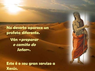 No deserto aparece un 
profeta diferente. 
Vén «preparar 
o camiño do 
Señor». 
Este é o seu gran servizo a 
Xesús. 
 