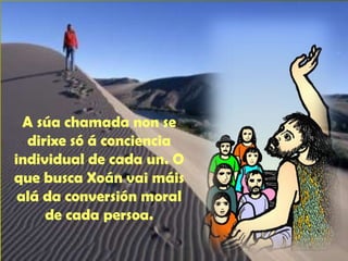 A súa chamada non se 
dirixe só á conciencia 
individual de cada un. O 
que busca Xoán vai máis 
alá da conversión moral 
de cada persoa. 
 