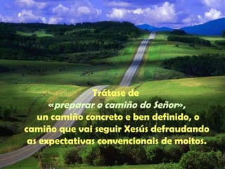 Trátase de 
«preparar o camiño do Señor», 
un camiño concreto e ben definido, o 
camiño que vai seguir Xesús defraudando 
as expectativas convencionais de moitos. 
 