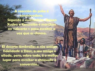 A reacción do pobo é 
conmovedora. 
Segundo o evanxelista, deixan 
Xudea e Xerusalén e marchan 
ao «deserto » para escoitar a 
voz que os chama. 
El deserto lémbralles a súa antiga 
fidelidade a Deus, o seu amigo e 
aliado, pero, sobre todo, é o mellor 
lugar para escoitar a chamada á 
conversión.. 
 