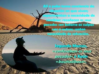 Alí o pobo toma conciencia da 
situación en que viven; 
experimentan a necesidade de 
cambiar; recoñecen os seus 
pecados sen botarse as culpas 
uns a outros; senten 
necesidade de salvación. 
SSeegguunnddoo MMaarrccooss,, 
«ccoonnffeessaabbaann ooss sseeuuss 
ppeeccaaddooss» ee XXooáánn 
«bbaauuttiizzáábbaaooss».. 
 