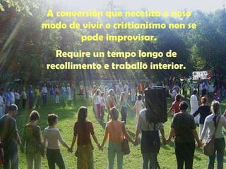 A conversión que necesita o noso 
modo de vivir o cristianismo non se 
pode improvisar. 
Require un tempo longo de 
recollimento e traballo interior. 
 