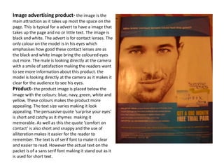 Image advertising product- the image is the main attraction as it takes up most the space on the page. This is typical for a advert to have a image that takes up the page and no or little text. The image is black and white. The advert is for contact lenses. The only colour on the model is in his eyes which emphasises how good these contact lenses are as the black and white image bring the coloured eyes out more. The male is looking directly at the camera with a smile of satisfaction making the readers want to see more information about this product. the model is looking directly at the camera as it makes it clear for the audience to see his eyes.Product- the product image is placed below the image with the colours: blue, navy, green, white and yellow. These colours makes the product more appealing. The text size varies making it look appealing. The persuasive quote ‘surprise your eyes’ is short and catchy as it rhymes  making it memorable. As well as this the quote ‘comfort on contact’ is also short and snappy and the use of alliteration makes it easier for the reader to remember. The text is of serif font to make it clear and easier to read. However the actual text on the packet is of a sans serif font making it stand out as it is used for short text.