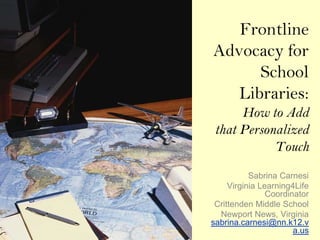 Frontline
Advocacy for
      School
   Libraries:
      How to Add
 that Personalized
            Touch
           Sabrina Carnesi
     Virginia Learning4Life
                Coordinator
 Crittenden Middle School
  Newport News, Virginia
sabrina.carnesi@nn.k12.v
                       a.us
 