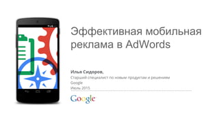 Google Confidential and Proprietary
Эффективная мобильная
реклама в AdWords
Илья Сидоров,
Старший специалист по новым продуктам и решениям
Google
Июль 2015
 