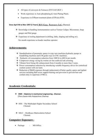 • All types of conveyors & Furnaces (SYF,SAF,BGF )
• Work experience in Auto phosphating & Auto Plating Plants.
• Experience in Effluent treatment plants (ETP) & (STP).
Since April 96 to Mar 1997 (1 Years) M/S Garg Fasteners Ltd. Chennai.
 Knowledge in handling instrumentation such as Vernier Caliper, Micrometer, Snap
gauges and Dial gauge.
 Experience in tooling department in drilling, lathe, shaping and milling m/c.
Six month experience as header machine operator.
Achievements:
 Standardisation of pneumatic spares in copy turn machines,hydraulic pumps in
Gundrilling machines and LM guide ways in CNC machines.
 Hydraulic oil consumption reduction from 1000 lit to 600 lit per month.
 Compressor energy saving by routine air line audits & leak arresting.
 Vibrator bowl lining life enhancement from 4 months to more than 3 years.
 Power consumption reduction by introducing variable frequency drives for centralized
coolent system with our team.
 Reduction of R&M expenses through replacement of better quality spares and inplant
services including Ball screw support bearing seal provision to prevent burr and
coolant entry in supermax (VMCs).
Academic Credentials:
 DME – Diploma in mechanical engineering . Chennai .
(Thiru Seven Hills Polytechinic Chennai
 HSS – The Muthialpet Higher Secondary School
Chennal.
 SSLC – DonBosco Matriculation School
Chennai.
Computer Exposure :
• Package : MS Office.
 