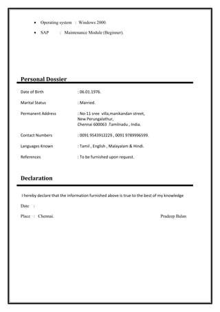 • Operating system : Windows 2000.
• SAP : Maintenance Module (Beginner).
Personal Dossier
Date of Birth : 06.01.1976.
Marital Status : Married.
Permanent Address : No-11 sree villa,manikandan street,
New Perungalathur,
Chennai 600063 .Tamilnadu , India.
Contact Numbers : 0091 9543912229 , 0091 9789996599.
Languages Known : Tamil , English , Malayalam & Hindi.
References : To be furnished upon request.
Declaration
I hereby declare that the information furnished above is true to the best of my knowledge
Date :
Place : Chennai. Pradeep Balan
 