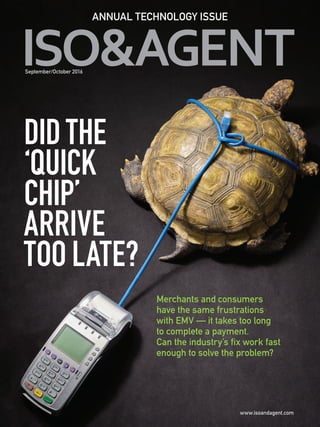 DIDTHE
‘QUICK
CHIP’
ARRIVE
TOO LATE?
ANNUAL TECHNOLOGY ISSUE
September/October 2016
Merchants and consumers
have the same frustrations
with EMV — it takes too long
to complete a payment.
Can the industry’s fix work fast
enough to solve the problem?
ISO091016_Cover_Final.indd 1 8/25/16 11:17 AM
 
