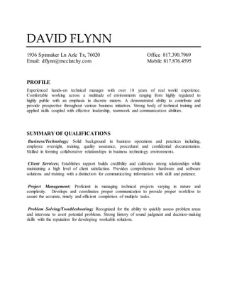 DAVID FLYNN
1936 Spinnaker Ln Azle Tx, 76020 Office 817.390.7969
Email: dflynn@mcclatchy.com Mobile 817.876.4595
PROFILE
Experienced hands-on technical manager with over 18 years of real world experience.
Comfortable working across a multitude of environments ranging from highly regulated to
highly public with an emphasis in discrete maters. A demonstrated ability to contribute and
provide prospective throughout various business initiatives. Strong body of technical training and
applied skills coupled with effective leadership, teamwork and communication abilities.
SUMMARY OF QUALIFICATIONS
Business/Technology; Solid background in business operations and practices including,
employee oversight, training, quality assurance, procedural and confidential documentation.
Skilled in forming collaborative relationships in business technology environments.
Client Services; Establishes rapport builds credibility and cultivates strong relationships while
maintaining a high level of client satisfaction. Provides comprehensive hardware and software
solutions and training with a distinction for communicating information with skill and patience.
Project Management; Proficient in managing technical projects varying in nature and
complexity. Develops and coordinates proper communication to provide proper workflow to
assure the accurate, timely and efficient completion of multiple tasks.
Problem Solving/Troubleshooting; Recognized for the ability to quickly assess problem areas
and intervene to avert potential problems. Strong history of sound judgment and decision-making
skills with the reputation for developing workable solutions.
 
