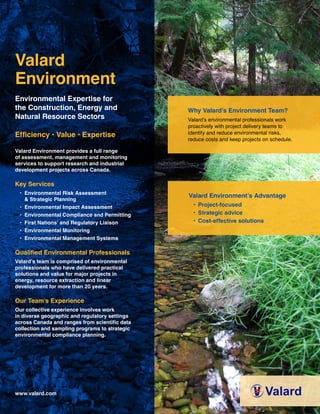 Valard
Environment
Environmental Expertise for
the Construction, Energy and
Natural Resource Sectors
Efficiency • Value • Expertise
Valard Environment provides a full range
of assessment, management and monitoring
services to support research and industrial
development projects across Canada.
Key Services
• Environmental Risk Assessment
& Strategic Planning
• Environmental Impact Assessment
• Environmental Compliance and Permitting
• First Nations’ and Regulatory Liaison
• Environmental Monitoring
• Environmental Management Systems
Qualified Environmental Professionals
Valard’s team is comprised of environmental
professionals who have delivered practical
solutions and value for major projects in
energy, resource extraction and linear
development for more than 20 years.
Our Team’s Experience
Our collective experience involves work
in diverse geographic and regulatory settings
across Canada and ranges from scientific data
collection and sampling programs to strategic
environmental compliance planning.
www.valard.com
Why Valard’s Environment Team?
Valard’s environmental professionals work
proactively with project delivery teams to
identify and reduce environmental risks,
reduce costs and keep projects on schedule.
Valard Environment’s Advantage
• Project-focused
• Strategic advice
• Cost-effective solutions
 