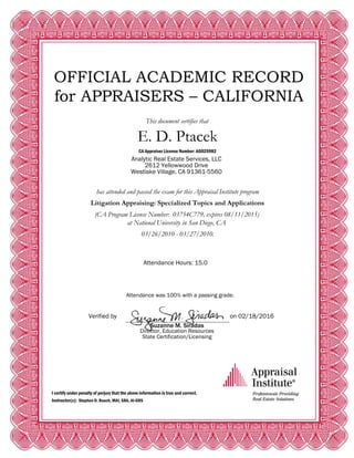 OFFICIAL ACADEMIC RECORD
for APPRAISERS – CALIFORNIA
This document certifies that
E. D. Ptacek
CA Appraiser License Number: AG025982
Analytic Real Estate Services, LLC
2612 Yellowwood Drive
Westlake Village, CA 91361-5560
has attended and passed the exam for this Appraisal Institute program
Litigation Appraising: Specialized Topics and Applications
(CA Program License Number: 03754C779, expires 08/11/2015)
at National University in San Diego, CA
03/26/2010 - 03/27/2010.
Attendance Hours: 15.0
Attendance was 100% with a passing grade.
Verified by on 02/18/2016
Suzanne M. Siradas
Director, Education Resources
State Certification/Licensing
I certify under penalty of perjury that the above information is true and correct.
Instructor(s): Stephen D. Roach, MAI, SRA, AI-GRS
 