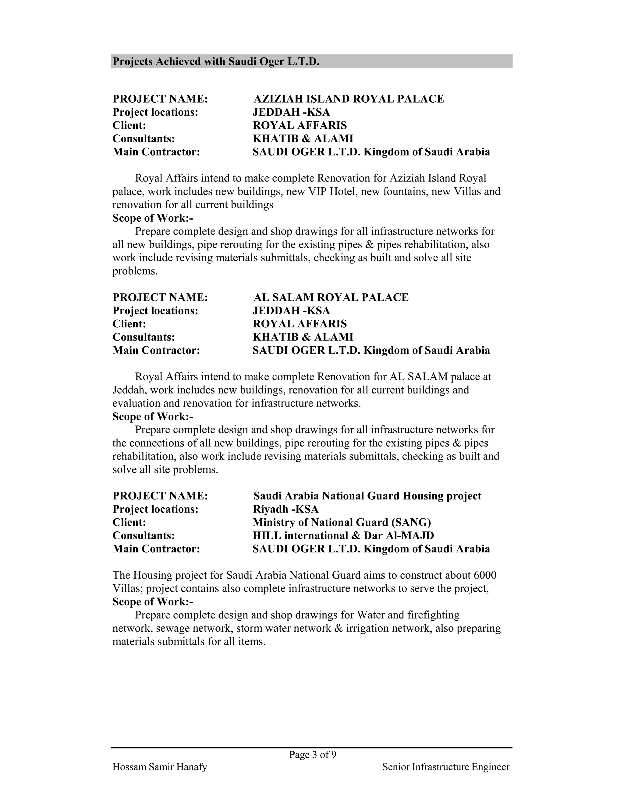 Page 3 of 9
Hossam Samir Hanafy Senior Infrastructure Engineer
Projects Achieved with Saudi Oger L.T.D.
PROJECT NAME: AZIZIAH ISLAND ROYAL PALACE
Project locations: JEDDAH -KSA
Client: ROYAL AFFARIS
Consultants: KHATIB & ALAMI
Main Contractor: SAUDI OGER L.T.D. Kingdom of Saudi Arabia
Royal Affairs intend to make complete Renovation for Aziziah Island Royal
palace, work includes new buildings, new VIP Hotel, new fountains, new Villas and
renovation for all current buildings
Scope of Work:-
Prepare complete design and shop drawings for all infrastructure networks for
all new buildings, pipe rerouting for the existing pipes & pipes rehabilitation, also
work include revising materials submittals, checking as built and solve all site
problems.
PROJECT NAME: AL SALAM ROYAL PALACE
Project locations: JEDDAH -KSA
Client: ROYAL AFFARIS
Consultants: KHATIB & ALAMI
Main Contractor: SAUDI OGER L.T.D. Kingdom of Saudi Arabia
Royal Affairs intend to make complete Renovation for AL SALAM palace at
Jeddah, work includes new buildings, renovation for all current buildings and
evaluation and renovation for infrastructure networks.
Scope of Work:-
Prepare complete design and shop drawings for all infrastructure networks for
the connections of all new buildings, pipe rerouting for the existing pipes & pipes
rehabilitation, also work include revising materials submittals, checking as built and
solve all site problems.
PROJECT NAME: Saudi Arabia National Guard Housing project
Project locations: Riyadh -KSA
Client: Ministry of National Guard (SANG)
Consultants: HILL international & Dar Al-MAJD
Main Contractor: SAUDI OGER L.T.D. Kingdom of Saudi Arabia
The Housing project for Saudi Arabia National Guard aims to construct about 6000
Villas; project contains also complete infrastructure networks to serve the project,
Scope of Work:-
Prepare complete design and shop drawings for Water and firefighting
network, sewage network, storm water network & irrigation network, also preparing
materials submittals for all items.
 