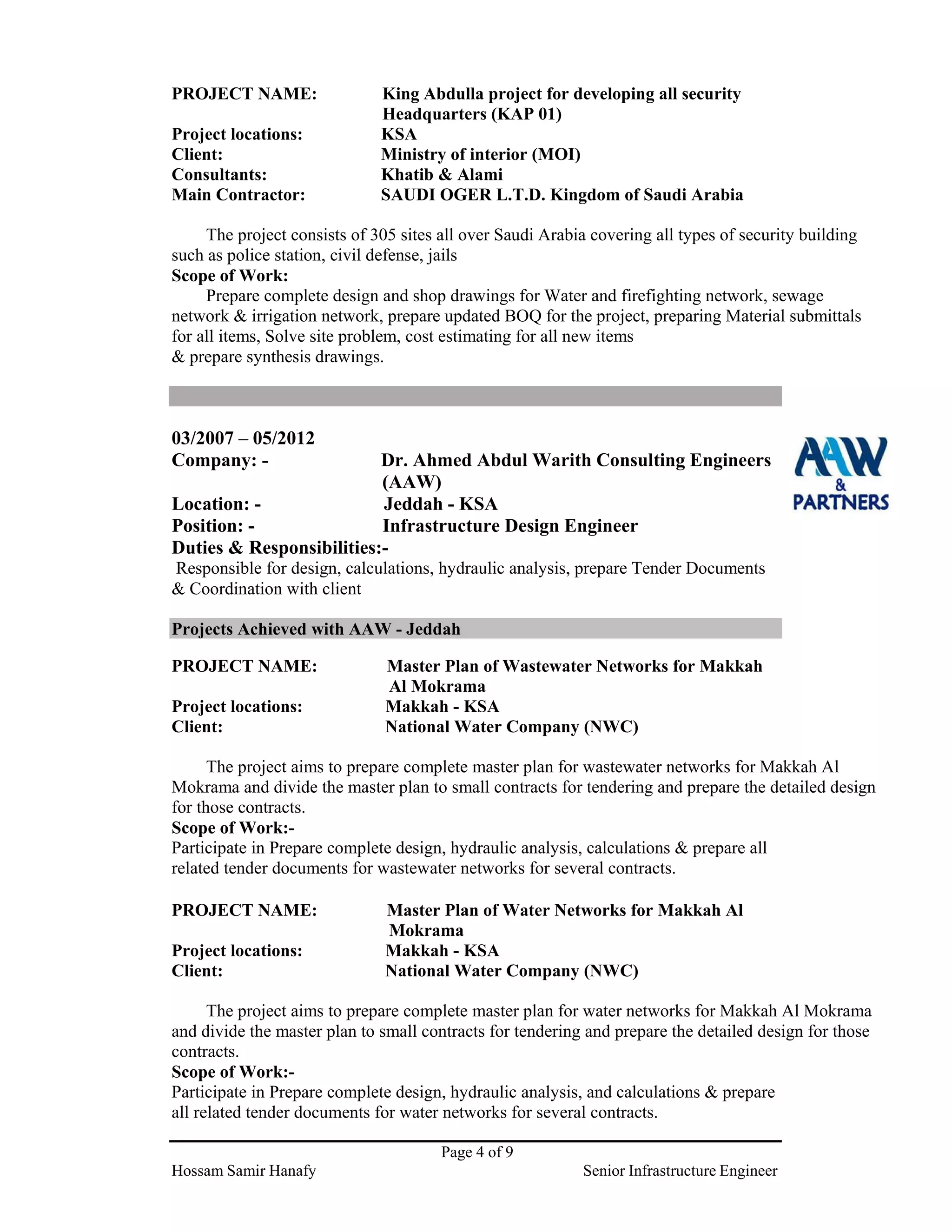 Page 4 of 9
Hossam Samir Hanafy Senior Infrastructure Engineer
PROJECT NAME: King Abdulla project for developing all security
Headquarters (KAP 01)
Project locations: KSA
Client: Ministry of interior (MOI)
Consultants: Khatib & Alami
Main Contractor: SAUDI OGER L.T.D. Kingdom of Saudi Arabia
The project consists of 305 sites all over Saudi Arabia covering all types of security building
such as police station, civil defense, jails
Scope of Work:
Prepare complete design and shop drawings for Water and firefighting network, sewage
network & irrigation network, prepare updated BOQ for the project, preparing Material submittals
for all items, Solve site problem, cost estimating for all new items
& prepare synthesis drawings.
03/2007 – 05/2012
Company: - Dr. Ahmed Abdul Warith Consulting Engineers
(AAW)
Location: - Jeddah - KSA
Position: - Infrastructure Design Engineer
Duties & Responsibilities:-
Responsible for design, calculations, hydraulic analysis, prepare Tender Documents
& Coordination with client
Projects Achieved with AAW - Jeddah
PROJECT NAME: Master Plan of Wastewater Networks for Makkah
Al Mokrama
Project locations: Makkah - KSA
Client: National Water Company (NWC)
The project aims to prepare complete master plan for wastewater networks for Makkah Al
Mokrama and divide the master plan to small contracts for tendering and prepare the detailed design
for those contracts.
Scope of Work:-
Participate in Prepare complete design, hydraulic analysis, calculations & prepare all
related tender documents for wastewater networks for several contracts.
PROJECT NAME: Master Plan of Water Networks for Makkah Al
Mokrama
Project locations: Makkah - KSA
Client: National Water Company (NWC)
The project aims to prepare complete master plan for water networks for Makkah Al Mokrama
and divide the master plan to small contracts for tendering and prepare the detailed design for those
contracts.
Scope of Work:-
Participate in Prepare complete design, hydraulic analysis, and calculations & prepare
all related tender documents for water networks for several contracts.
 