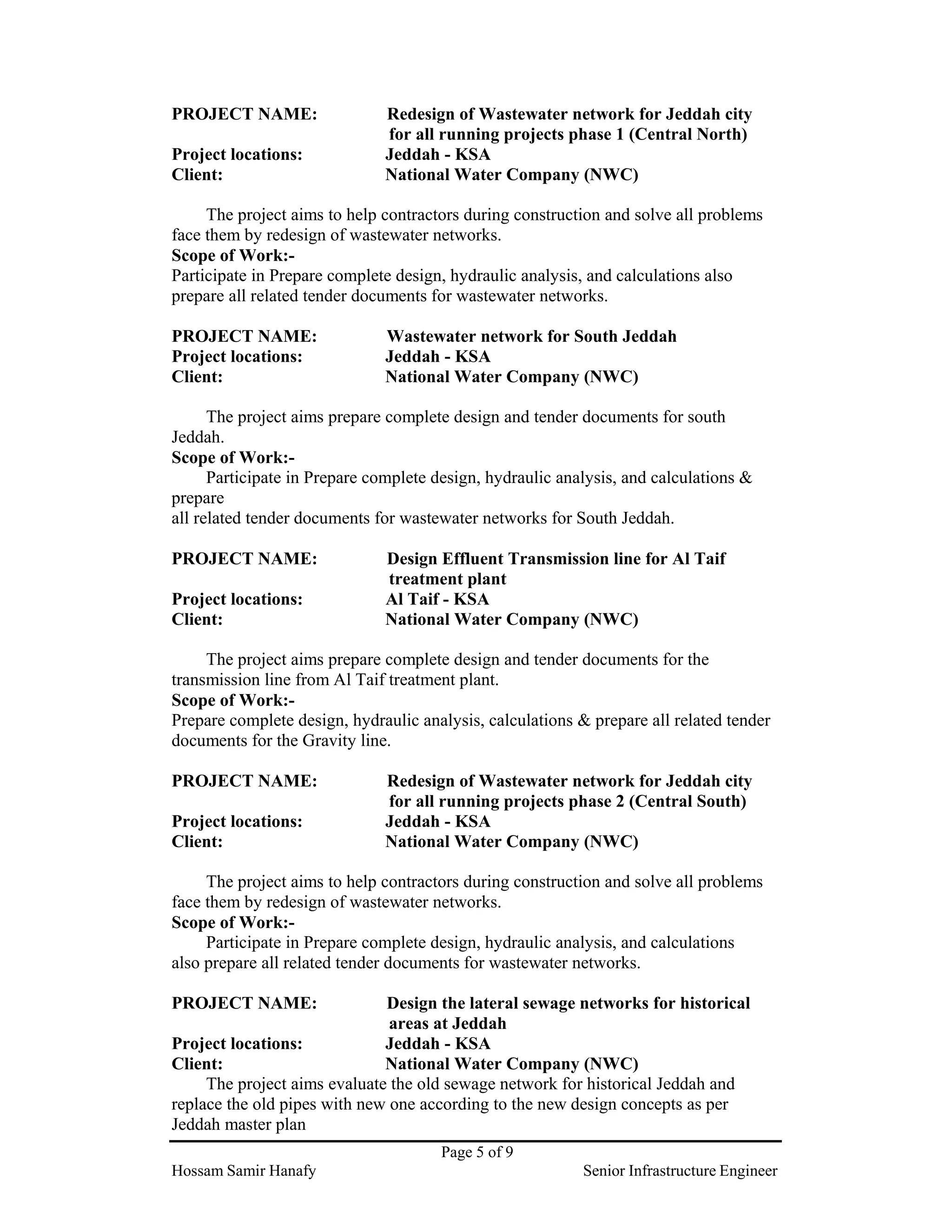 Page 5 of 9
Hossam Samir Hanafy Senior Infrastructure Engineer
PROJECT NAME: Redesign of Wastewater network for Jeddah city
for all running projects phase 1 (Central North)
Project locations: Jeddah - KSA
Client: National Water Company (NWC)
The project aims to help contractors during construction and solve all problems
face them by redesign of wastewater networks.
Scope of Work:-
Participate in Prepare complete design, hydraulic analysis, and calculations also
prepare all related tender documents for wastewater networks.
PROJECT NAME: Wastewater network for South Jeddah
Project locations: Jeddah - KSA
Client: National Water Company (NWC)
The project aims prepare complete design and tender documents for south
Jeddah.
Scope of Work:-
Participate in Prepare complete design, hydraulic analysis, and calculations &
prepare
all related tender documents for wastewater networks for South Jeddah.
PROJECT NAME: Design Effluent Transmission line for Al Taif
treatment plant
Project locations: Al Taif - KSA
Client: National Water Company (NWC)
The project aims prepare complete design and tender documents for the
transmission line from Al Taif treatment plant.
Scope of Work:-
Prepare complete design, hydraulic analysis, calculations & prepare all related tender
documents for the Gravity line.
PROJECT NAME: Redesign of Wastewater network for Jeddah city
for all running projects phase 2 (Central South)
Project locations: Jeddah - KSA
Client: National Water Company (NWC)
The project aims to help contractors during construction and solve all problems
face them by redesign of wastewater networks.
Scope of Work:-
Participate in Prepare complete design, hydraulic analysis, and calculations
also prepare all related tender documents for wastewater networks.
PROJECT NAME: Design the lateral sewage networks for historical
areas at Jeddah
Project locations: Jeddah - KSA
Client: National Water Company (NWC)
The project aims evaluate the old sewage network for historical Jeddah and
replace the old pipes with new one according to the new design concepts as per
Jeddah master plan
 