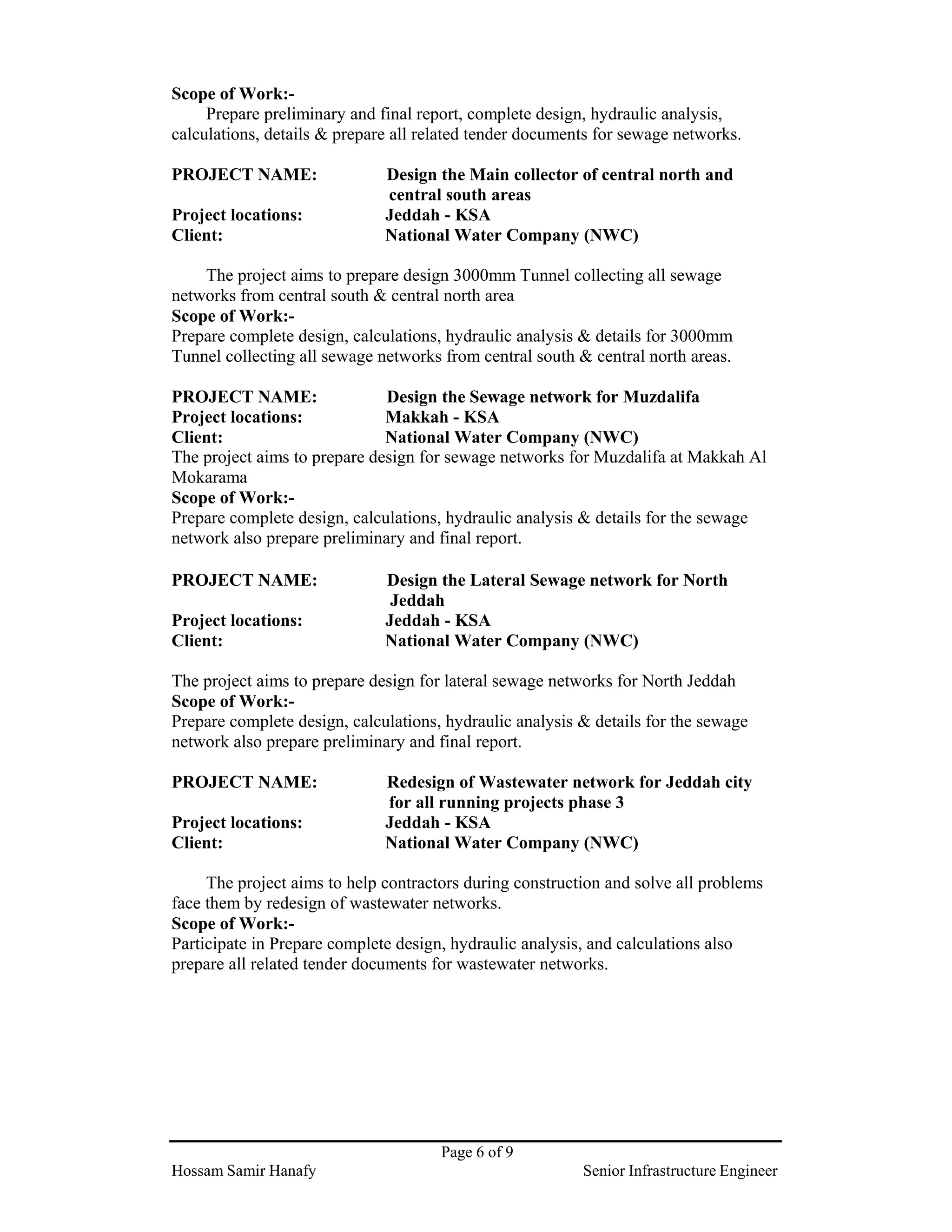 Page 6 of 9
Hossam Samir Hanafy Senior Infrastructure Engineer
Scope of Work:-
Prepare preliminary and final report, complete design, hydraulic analysis,
calculations, details & prepare all related tender documents for sewage networks.
PROJECT NAME: Design the Main collector of central north and
central south areas
Project locations: Jeddah - KSA
Client: National Water Company (NWC)
The project aims to prepare design 3000mm Tunnel collecting all sewage
networks from central south & central north area
Scope of Work:-
Prepare complete design, calculations, hydraulic analysis & details for 3000mm
Tunnel collecting all sewage networks from central south & central north areas.
PROJECT NAME: Design the Sewage network for Muzdalifa
Project locations: Makkah - KSA
Client: National Water Company (NWC)
The project aims to prepare design for sewage networks for Muzdalifa at Makkah Al
Mokarama
Scope of Work:-
Prepare complete design, calculations, hydraulic analysis & details for the sewage
network also prepare preliminary and final report.
PROJECT NAME: Design the Lateral Sewage network for North
Jeddah
Project locations: Jeddah - KSA
Client: National Water Company (NWC)
The project aims to prepare design for lateral sewage networks for North Jeddah
Scope of Work:-
Prepare complete design, calculations, hydraulic analysis & details for the sewage
network also prepare preliminary and final report.
PROJECT NAME: Redesign of Wastewater network for Jeddah city
for all running projects phase 3
Project locations: Jeddah - KSA
Client: National Water Company (NWC)
The project aims to help contractors during construction and solve all problems
face them by redesign of wastewater networks.
Scope of Work:-
Participate in Prepare complete design, hydraulic analysis, and calculations also
prepare all related tender documents for wastewater networks.
 