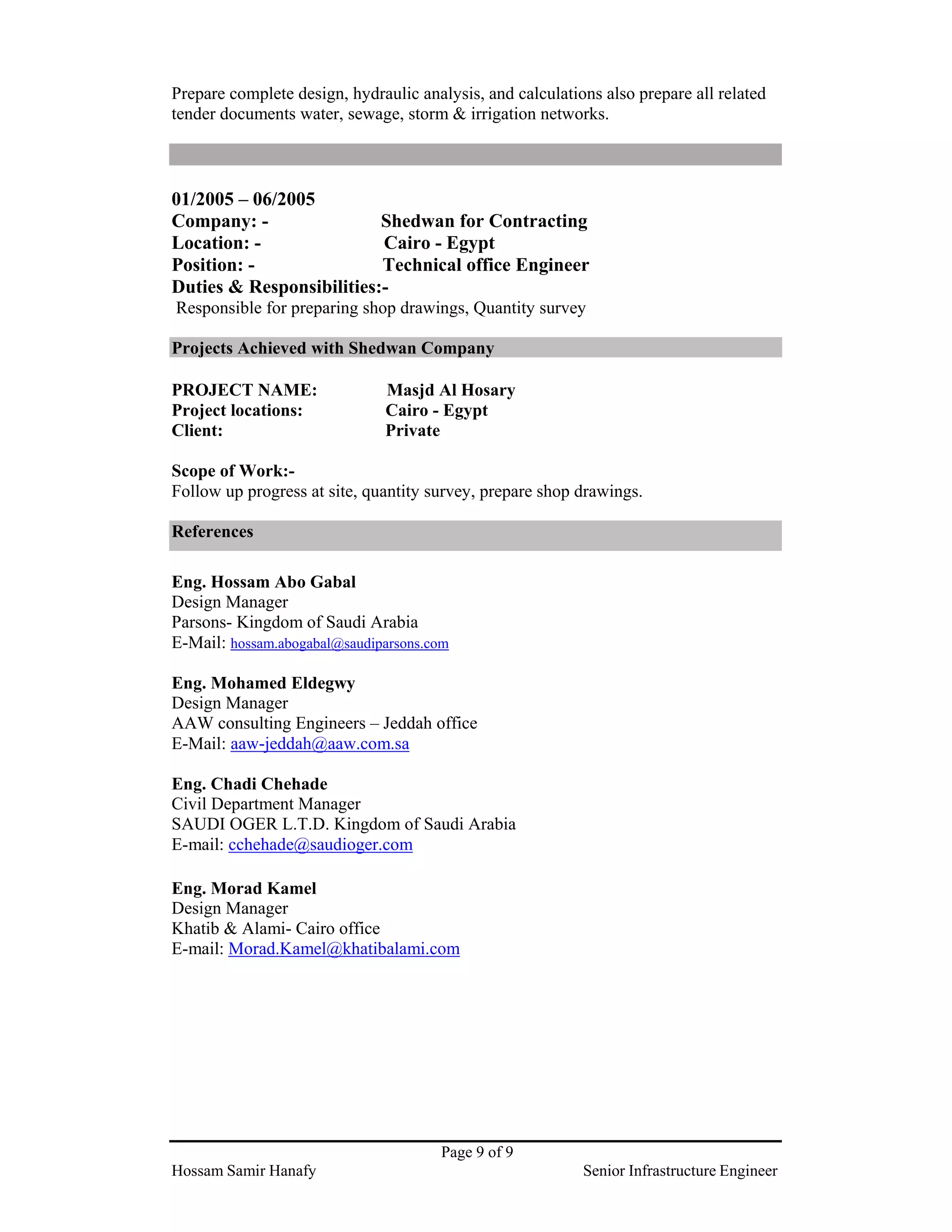 Page 9 of 9
Hossam Samir Hanafy Senior Infrastructure Engineer
Prepare complete design, hydraulic analysis, and calculations also prepare all related
tender documents water, sewage, storm & irrigation networks.
01/2005 – 06/2005
Company: - Shedwan for Contracting
Location: - Cairo - Egypt
Position: - Technical office Engineer
Duties & Responsibilities:-
Responsible for preparing shop drawings, Quantity survey
Projects Achieved with Shedwan Company
PROJECT NAME: Masjd Al Hosary
Project locations: Cairo - Egypt
Client: Private
Scope of Work:-
Follow up progress at site, quantity survey, prepare shop drawings.
References
Eng. Hossam Abo Gabal
Design Manager
Parsons- Kingdom of Saudi Arabia
E-Mail: hossam.abogabal@saudiparsons.com
Eng. Mohamed Eldegwy
Design Manager
AAW consulting Engineers – Jeddah office
E-Mail: aaw-jeddah@aaw.com.sa
Eng. Chadi Chehade
Civil Department Manager
SAUDI OGER L.T.D. Kingdom of Saudi Arabia
E-mail: cchehade@saudioger.com
Eng. Morad Kamel
Design Manager
Khatib & Alami- Cairo office
E-mail: Morad.Kamel@khatibalami.com
 