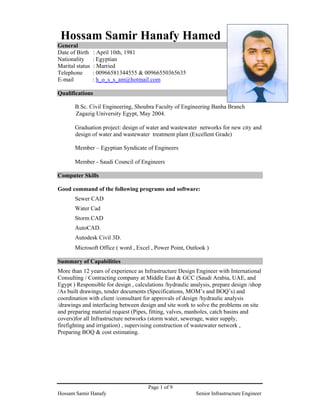 Page 1 of 9
Hossam Samir Hanafy Senior Infrastructure Engineer
Hossam Samir Hanafy Hamed
General
Date of Birth : April 10th, 1981
Nationality : Egyptian
Marital status : Married
Telephone : 00966581344555 & 00966550365635
E-mail : h_o_s_s_am@hotmail.com
Qualifications
B.Sc. Civil Engineering, Shoubra Faculty of Engineering Banha Branch
Zagazig University Egypt, May 2004.
Graduation project: design of water and wastewater networks for new city and
design of water and wastewater treatment plant (Excellent Grade)
Member – Egyptian Syndicate of Engineers
Member - Saudi Council of Engineers
Computer Skills
Good command of the following programs and software:
Sewer CAD
Water Cad
Storm CAD
AutoCAD.
Autodesk Civil 3D.
Microsoft Office ( word , Excel , Power Point, Outlook )
Summary of Capabilities
More than 12 years of experience as Infrastructure Design Engineer with International
Consulting / Contracting company at Middle East & GCC (Saudi Arabia, UAE, and
Egypt ) Responsible for design , calculations /hydraulic analysis, prepare design /shop
/As built drawings, tender documents (Specifications, MOM’s and BOQ’s) and
coordination with client /consultant for approvals of design /hydraulic analysis
/drawings and interfacing between design and site work to solve the problems on site
and preparing material request (Pipes, fitting, valves, manholes, catch basins and
covers)for all Infrastructure networks (storm water, sewerage, water supply,
firefighting and irrigation) , supervising construction of wastewater network ,
Preparing BOQ & cost estimating.
 