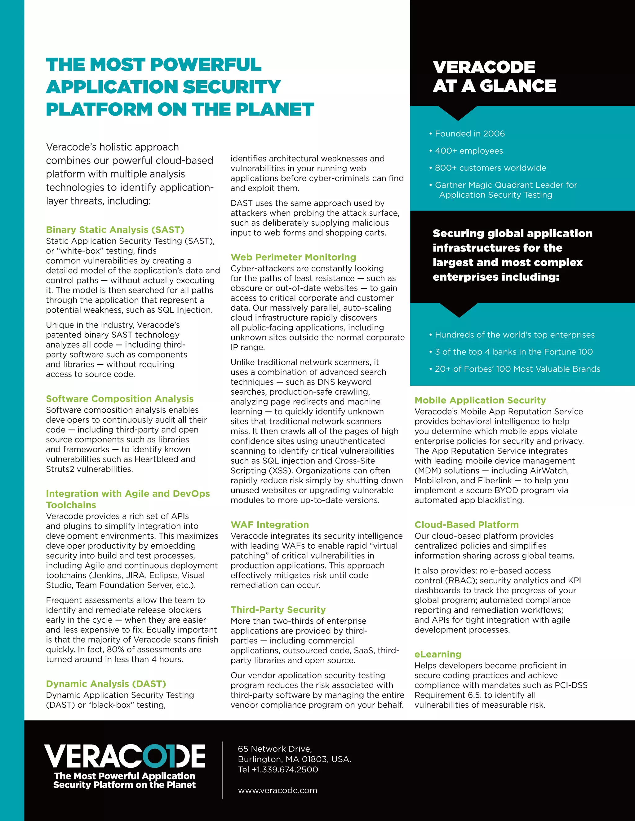 THE MOST POWERFUL
APPLICATION SECURITY
PLATFORM ON THE PLANET
65 Network Drive, 
Burlington, MA 01803, USA.  
Tel +1.339.674.2500   
www.veracode.com
Binary Static Analysis (SAST)
Static Application Security Testing (SAST),
or “white-box” testing, finds
common vulnerabilities by creating a
detailed model of the application’s data and
control paths — without actually executing
it. The model is then searched for all paths
through the application that represent a
potential weakness, such as SQL Injection.
Unique in the industry, Veracode’s
patented binary SAST technology
analyzes all code — including third-
party software such as components
and libraries — without requiring
access to source code.
Software Composition Analysis
Software composition analysis enables
developers to continuously audit all their
code — including third-party and open
source components such as libraries
and frameworks — to identify known
vulnerabilities such as Heartbleed and
Struts2 vulnerabilities.
Integration with Agile and DevOps
Toolchains
Veracode provides a rich set of APIs
and plugins to simplify integration into
development environments. This maximizes
developer productivity by embedding
security into build and test processes,
including Agile and continuous deployment
toolchains (Jenkins, JIRA, Eclipse, Visual
Studio, Team Foundation Server, etc.).
Frequent assessments allow the team to
identify and remediate release blockers
early in the cycle — when they are easier
and less expensive to fix. Equally important
is that the majority of Veracode scans finish
quickly. In fact, 80% of assessments are
turned around in less than 4 hours.
Dynamic Analysis (DAST)
Dynamic Application Security Testing
(DAST) or “black-box” testing,
identifies architectural weaknesses and
vulnerabilities in your running web
applications before cyber-criminals can find
and exploit them.
DAST uses the same approach used by
attackers when probing the attack surface,
such as deliberately supplying malicious
input to web forms and shopping carts.
Web Perimeter Monitoring
Cyber-attackers are constantly looking
for the paths of least resistance — such as
obscure or out-of-date websites — to gain
access to critical corporate and customer
data. Our massively parallel, auto-scaling
cloud infrastructure rapidly discovers
all public-facing applications, including
unknown sites outside the normal corporate
IP range.
Unlike traditional network scanners, it
uses a combination of advanced search
techniques — such as DNS keyword
searches, production-safe crawling,
analyzing page redirects and machine
learning — to quickly identify unknown
sites that traditional network scanners
miss. It then crawls all of the pages of high
confidence sites using unauthenticated
scanning to identify critical vulnerabilities
such as SQL injection and Cross-Site
Scripting (XSS). Organizations can often
rapidly reduce risk simply by shutting down
unused websites or upgrading vulnerable
modules to more up-to-date versions.
WAF Integration
Veracode integrates its security intelligence
with leading WAFs to enable rapid “virtual
patching” of critical vulnerabilities in
production applications. This approach
effectively mitigates risk until code
remediation can occur.
Third-Party Security
More than two-thirds of enterprise
applications are provided by third-
parties — including commercial
applications, outsourced code, SaaS, third-
party libraries and open source.
Our vendor application security testing
program reduces the risk associated with
third-party software by managing the entire
vendor compliance program on your behalf.
VERACODE
AT A GLANCE
• Founded in 2006
• 400+ employees
• 800+ customers worldwide
• Gartner Magic Quadrant Leader for
Application Security Testing
• Hundreds of the world’s top enterprises
• 3 of the top 4 banks in the Fortune 100
• 20+ of Forbes’ 100 Most Valuable Brands
Securing global application
infrastructures for the
largest and most complex
enterprises including:
Veracode’s holistic approach
combines our powerful cloud-based
platform with multiple analysis
technologies to identify application-
layer threats, including:
Mobile Application Security
Veracode’s Mobile App Reputation Service
provides behavioral intelligence to help
you determine which mobile apps violate
enterprise policies for security and privacy.
The App Reputation Service integrates
with leading mobile device management
(MDM) solutions ­— including AirWatch,
MobileIron, and Fiberlink — to help you
implement a secure BYOD program via
automated app blacklisting.
Cloud-Based Platform
Our cloud-based platform provides
centralized policies and simplifies
information sharing across global teams.
It also provides: role-based access
control (RBAC); security analytics and KPI
dashboards to track the progress of your
global program; automated compliance
reporting and remediation workflows;
and APIs for tight integration with agile
development processes.
eLearning
Helps developers become proficient in
secure coding practices and achieve
compliance with mandates such as PCI-DSS
Requirement 6.5. to identify all
vulnerabilities of measurable risk.
 