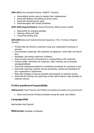 2009 -2012 Care Assistant/ Cleaner, Staff247, Cwmbran
 Assist elderly service users to maintain their independence
 Assist with Bathing and toileting of service users
 Assist with feeding service users
 Assist teenagers with mental disabilities.
2009- 2009 (August-October) Cleaner (Part-time), Wilcox House, Cardiff
 Responsible for emptying garbage
 Cleaning offices and toilet
 Vacuuming landing area
2003-2008 Sales and Customer Service Supervisor, H & L TruValue, Kingston
Jamaica
 Provide help and advice to customers using your organisation's products or
services;
 Communicate courteously with customers by telephone, email, letter and face to
face;
 Investigate and solving customers' problems;
 Keep accurate records of discussions or correspondence with customers;
 Produce written information for customers, often involving use of computer
packages/software;
 Assist with developing feedback or complaints procedures for customers to use;
 Assist with improving customer service procedures, policies and standards for
your organisation or department;
 Meet with managers to discuss possible improvements to customer service;
 Assist with the training and supervising of new staff to deliver a high standard of
customer service;
Further positions of responsibility
2009-present Youth Teacher and Children Counsellor and leader at my local church
 Teach and promote Christian principles among the youth and children.
Languageskills
Intermediate level Spanish
References: Available on Request.
 