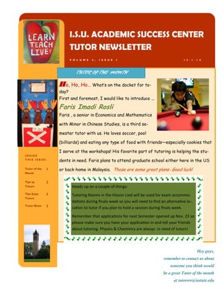 I N S I D E
T H I S I S S U E :
Tutor of the
Month
1
Tips to
Tutors
2
Tips from
Tutors
3
Tutor News 3
I.S.U. ACADEMIC SUCCESS CENTER
TUTOR NEWSLETTER
V O L U M E 4 , I S S U E I
Hey guys,
remember to contact us about
someone you think would
be a great Tutor of the month
at tutorsrv@iastate.edu
Ho, Ho, Ho… What’s on the docket for to-
day?
First and foremost, I would like to introduce ...
Faris Imadi Rosli
Faris , a senior in Economics and Mathematics
with Minor in Chinese Studies, is a third se-
mester tutor with us. He loves soccer, pool
(billiards) and eating any type of food with friends—especially cookies that
I serve at the workshops! His favorite part of tutoring is helping the stu-
dents in need. Faris plans to attend graduate school either here in the US
or back home in Malaysia. Those are some great plans- Good luck!
TUTOR OF THE MONTH
1 2 . 1 . 1 4
Heads up on a couple of things:
Tutoring Rooms in the Hixson Lied will be used for exam accommo-
dations during finals week so you will need to find an alternative lo-
cation to tutor if you plan to hold a session during finals week.
Remember that applications for next Semester opened up Nov. 23 so
please make sure you have your application in and tell your friends
about tutoring. Physics & Chemistry are always in need of tutors!
 