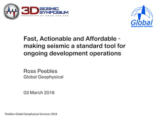 Fast, Actionable and Affordable –
making seismic a standard tool for
ongoing development operations
Ross Peebles
Global Geophysical
03 March 2016
!""#$"%&'$(#)$*'"(+,-%./)$*0"12./"%&3456*
 